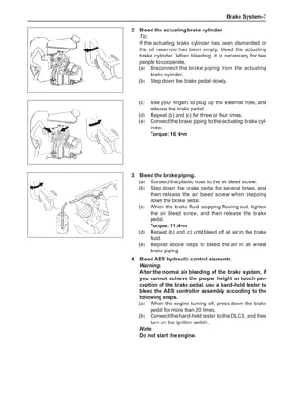 Brake System-
2.	 Bleed the actuating brake cylinder.
Tip:
If the actuating brake cylinder has been dismantled or
the oil reservoir has been empty, bleed the actuating
brake cylinder. When bleeding, it is necessary for two
people to cooperate.
(a)	 Disconnect the brake piping from the actuating
brake cylinder.
(b)	 Step down the brake pedal slowly.
(c)	 Use your fingers to plug up the external hole, and
release the brake pedal.
(d)	 Repeat (b) and (c) for three or four times.
(e)	 Connect the brake piping to the actuating brake cyl-
inder.
Torque: 16 N•m
3.	 Bleed the brake piping.
(a)	 Connect the plastic hose to the air bleed screw.
(b)	 Step down the brake pedal for several times, and
then release the air bleed screw when stepping
down the brake pedal.
(c)	 When the brake fluid stopping flowing out, tighten
the air bleed screw, and then release the brake
pedal.
Torque: 11.N•m
(d)	 Repeat (b) and (c) until bleed off all air in the brake
fluid.
(e)	 Repeat above steps to bleed the air in all wheel
brake piping.
4.	 Bleed ABS hydraulic control elements.
Warning:
After the normal air bleeding of the brake system, if
you cannot achieve the proper height or touch per-
ception of the brake pedal, use a hand-held tester to
bleed the ABS controller assembly according to the
following steps.
(a)	 When the engine turning off, press down the brake
pedal for more than 20 times.
(b)	 Connect the hand-held tester to the DLC3, and then
turn on the ignition switch.
Note:
Do not start the engine.
 