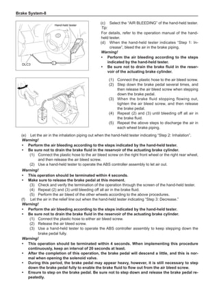 Brake System-
(1)	 Connect the plastic hose to the air bleed screw.
(2)	 Step down the brake pedal several times, and
then release the air bleed screw when stepping
down the brake pedal.
(3)	 When the brake fluid stopping flowing out,
tighten the air bleed screw, and then release
the brake pedal.
(4)	 Repeat (2) and (3) until bleeding off all air in
the brake fluid.
(5)	 Repeat the above steps to discharge the air in
each wheel brake piping.
(e)	 Let the air in the inhalation piping out when the hand-held tester indicating “Step 2: Inhalation”.
Warning!
•	Perform the air bleeding according to the steps indicated by the hand-held tester.
•	 Be sure not to drain the brake fluid in the reservoir of the actuating brake cylinder.
(1)	 Connect the plastic hose to the air bleed screw on the right front wheel or the right rear wheel,
and then release the air bleed screw.
(2)	 Use a hand-held tester to operate the ABS controller assembly to let air out.
Warning!
•	This operation should be terminated within 4 seconds.
•	 Make sure to release the brake pedal at this moment.
(3)	 Check and verify the termination of the operation through the screen of the hand-held tester.
(4)	 Repeat (2) and (3) until bleeding off all air in the brake fluid.
(5)	 Perform the air bleed of the other wheels according to the above procedures.
(f)	 Let the air in the relief line out when the hand-held tester indicating “Step 3: Decrease.”
Warning!
•	Perform the air bleeding according to the steps indicated by the hand-held tester.
•	 Be sure not to drain the brake fluid in the reservoir of the actuating brake cylinder.
(1)	 Connect the plastic hose to either air bleed screw.
(2)	 Release the air bleed screw.
(3)	 Use a hand-held tester to operate the ABS controller assembly to keep stepping down the
brake pedal fully.
Warning!
•	This operation should be terminated within 4 seconds. When implementing this procedure
continuously, keep an interval of 20 seconds at least.
•	After the completion of this operation, the brake pedal will descend a little, and this is nor-
mal when opening the solenoid valve.
•	 During this period, the brake pedal may appear heavy, however, it is still necessary to step
down the brake pedal fully to enable the brake fluid to flow out from the air bleed screw.
•	 Ensure to step on the brake pedal. Be sure not to step down and release the brake pedal re-
peatedly.
(c)	 Select the “AIR BLEEDING” of the hand-held tester.
Tip:
For details, refer to the operation manual of the hand-
held tester.
(d)	 When the hand-held tester indicates “Step 1: In-
crease”, bleed the air in the brake piping.
Warning!
•	Perform the air bleeding according to the steps
indicated by the hand-held tester.
•	 Be sure not to drain the brake fluid in the reser-
voir of the actuating brake cylinder.
DLC3
Hand-held tester
DLC3
Hand-held tester
 