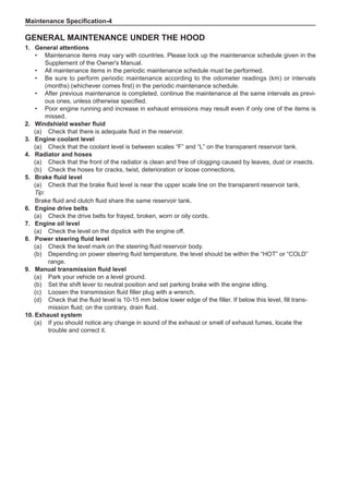Maintenance Specification-
General Maintenance under the Hood
1.	 General attentions
•	 Maintenance items may vary with countries. Please lock up the maintenance schedule given in the
Supplement of the Owner's Manual.
•	 All maintenance items in the periodic maintenance schedule must be performed.
•	 Be sure to perform periodic maintenance according to the odometer readings (km) or intervals
(months) (whichever comes first) in the periodic maintenance schedule.
•	 After previous maintenance is completed, continue the maintenance at the same intervals as previ-
ous ones, unless otherwise specified.
•	 Poor engine running and increase in exhaust emissions may result even if only one of the items is
missed.
2.	 Windshield washer fluid
(a)	 Check that there is adequate fluid in the reservoir.
3.	 Engine coolant level
(a)	 Check that the coolant level is between scales “F” and “L” on the transparent reservoir tank.
4.	 Radiator and hoses
(a)	 Check that the front of the radiator is clean and free of clogging caused by leaves, dust or insects.
(b)	 Check the hoses for cracks, twist, deterioration or loose connections.
5.	 Brake fluid level
(a)	 Check that the brake fluid level is near the upper scale line on the transparent reservoir tank.
Tip:
Brake fluid and clutch fluid share the same reservoir tank.
6.	 Engine drive belts
(a)	 Check the drive belts for frayed, broken, worn or oily cords.
7.	 Engine oil level
(a)	 Check the level on the dipstick with the engine off.
8.	 Power steering fluid level
(a)	 Check the level mark on the steering fluid reservoir body.
(b)	 Depending on power steering fluid temperature, the level should be within the “HOT” or “COLD”
range.
9.	 Manual transmission fluid level
(a)	 Park your vehicle on a level ground.
(b)	 Set the shift lever to neutral position and set parking brake with the engine idling.
(c)	 Loosen the transmission fluid filler plug with a wrench.
(d)	 Check that the fluid level is 10-15 mm below lower edge of the filler. If below this level, fill trans-
mission fluid; on the contrary, drain fluid.
10.	Exhaust system
(a)	 If you should notice any change in sound of the exhaust or smell of exhaust fumes, locate the
trouble and correct it.
 