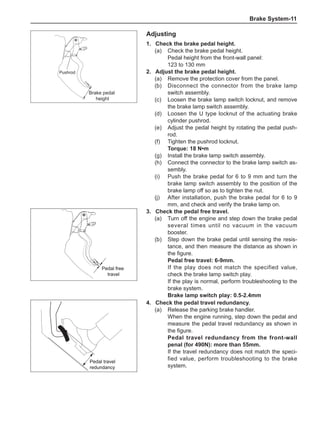 Brake System-11
Adjusting
1.	 Check the brake pedal height.
(a)	 Check the brake pedal height.
Pedal height from the front-wall panel:
123 to 130 mm
2.	Adjust the brake pedal height.
(a)	 Remove the protection cover from the panel.
(b)	 Disconnect the connector from the brake lamp
switch assembly.
(c)	 Loosen the brake lamp switch locknut, and remove
the brake lamp switch assembly.
(d)	 Loosen the U type locknut of the actuating brake
cylinder pushrod.
(e)	 Adjust the pedal height by rotating the pedal push-
rod.
(f)	 Tighten the pushrod locknut.
Torque: 18 N•m
(g)	 Install the brake lamp switch assembly.
(h)	 Connect the connector to the brake lamp switch as-
sembly.
(i)	 Push the brake pedal for 6 to 9 mm and turn the
brake lamp switch assembly to the position of the
brake lamp off so as to tighten the nut.
(j)	 After installation, push the brake pedal for 6 to 9
mm, and check and verify the brake lamp on.
3.	 Check the pedal free travel.
(a)	 Turn off the engine and step down the brake pedal
several times until no vacuum in the vacuum
booster.
(b)	 Step down the brake pedal until sensing the resis-
tance, and then measure the distance as shown in
the figure.
Pedal free travel: 6-9mm.
If the play does not match the specified value,
check the brake lamp switch play.
If the play is normal, perform troubleshooting to the
brake system.
Brake lamp switch play: 0.5-2.4mm
Pedal free
travel
Pedal free
travel
4.	 Check the pedal travel redundancy.
(a)	 Release the parking brake handler.
When the engine running, step down the pedal and
measure the pedal travel redundancy as shown in
the figure.
Pedal travel redundancy from the front-wall
penal (for 490N): more than 55mm.
If the travel redundancy does not match the speci-
fied value, perform troubleshooting to the brake
system.
Pedal travel
redundancy
Pedal travel
redundancy
Pushrod
Brake pedal
height
 