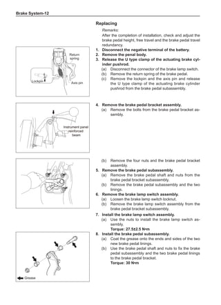 Brake System-12
Replacing
Remarks:
After the completion of installation, check and adjust the
brake pedal height, free travel and the brake pedal travel
redundancy.
1.	 Disconnect the negative terminal of the battery.
2.	 Remove the penal body.
3.	 Release the U type clamp of the actuating brake cyl-
inder pushrod.
(a)	 Disconnect the connector of the brake lamp switch.
(b)	 Remove the return spring of the brake pedal.
(c)	 Remove the lockpin and the axis pin and release
the U type clamp of the actuating brake cylinder
pushrod from the brake pedal subassembly.
Return
spring
Axis pin
Lockpin
4.	 Remove the brake pedal bracket assembly.
(a)	 Remove the bolts from the brake pedal bracket as-
sembly.
Instrument panel
reinforced
beam
Instrument panel
reinforced
beam
(b)	 Remove the four nuts and the brake pedal bracket
assembly.
5.	 Remove the brake pedal subassembly.
(a)	 Remove the brake pedal shaft and nuts from the
brake pedal bracket subassembly.
(b)	 Remove the brake pedal subassembly and the two
linings.
6.	 Remove the brake lamp switch assembly.
(a)	 Loosen the brake lamp switch locknut.
(b)	 Remove the brake lamp switch assembly from the
brake pedal bracket subassembly.
7.	Install the brake lamp switch assembly.
(a)	 Use the nuts to install the brake lamp switch as-
sembly.
Torque: 27.5±2.5 N•m
8.	Install the brake pedal subassembly.
(a)	 Coat the grease onto the ends and sides of the two
new brake pedal linings.
(b)	 Use the brake pedal shaft and nuts to fix the brake
pedal subassembly and the two brake pedal linings
to the brake pedal bracket.
Torque: 30 N•m
Grease
Grease
 