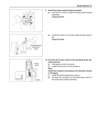 Brake System-13
9.	Install the brake pedal bracket assembly.
(a)	 Use the four nuts to install the brake pedal bracket
assembly.
Torque:23 N•m
(b)	 Install the bolts to the brake pedal bracket assem-
bly.
Torque:23 N•m
Instrument panel
reinforced
beam
Instrument panel
reinforced
beam
10.	Connect the U type clamp of the actuating brake cyl-
inder pushrod.
(a)	 Coat grease onto the axis pin.
(b)	 Install the axis pins and the lockpins.
Note:
Install the lockpins according to the direction shown
in the figure.
(c)	 Install the brake pedal return spring.
(d)	 Connect the connector of the brake lamp switch to
the brake lamp switch assembly.
Return
spring
Lockpin
Axis pin
 