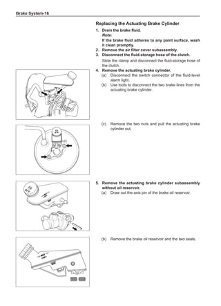 Brake System-16
Replacing the Actuating Brake Cylinder
1.	 Drain the brake fluid.
Note:
If the brake fluid adheres to any paint surface, wash
it clean promptly.
2.	 Remove the air filter cover subassembly.
3.	 Disconnect the fluid-storage hose of the clutch.
Slide the clamp and disconnect the fluid-storage hose of
the clutch.
4.	 Remove the actuating brake cylinder.
(a)	 Disconnect the switch connector of the fluid-level
alarm light.
(b)	 Use tools to disconnect the two brake lines from the
actuating brake cylinder.
(c)	 Remove the two nuts and pull the actuating brake
cylinder out.
5.	 Remove the actuating brake cylinder subassembly
without oil reservoir.
(a)	 Draw out the axis pin of the brake oil reservoir.
(b)	 Remove the brake oil reservoir and the two seals.
 