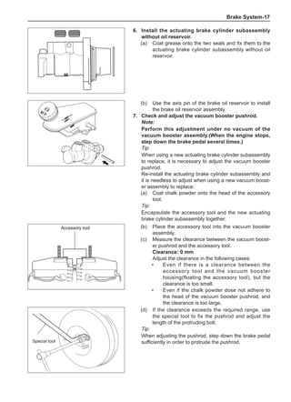 Brake System-17
6.	Install the actuating brake cylinder subassembly
without oil reservoir.
(a)	 Coat grease onto the two seals and fix them to the
actuating brake cylinder subassembly without oil
reservoir.
(b)	 Use the axis pin of the brake oil reservoir to install
the brake oil reservoir assembly.
7.	 Check and adjust the vacuum booster pushrod.
Note:
Perform this adjustment under no vacuum of the
vacuum booster assembly.(When the engine stops,
step down the brake pedal several times.)
Tip:
When using a new actuating brake cylinder subassembly
to replace, it is necessary to adjust the vacuum booster
pushrod.
Re-install the actuating brake cylinder subassembly and
it is needless to adjust when using a new vacuum boost-
er assembly to replace.
(a)	 Coat chalk powder onto the head of the accessory
tool.
Tip:
Encapsulate the accessory tool and the new actuating
brake cylinder subassembly together.
(b)	 Place the accessory tool into the vacuum booster
assembly.
(c)	 Measure the clearance between the vacuum boost-
er pushrod and the accessory tool.
Clearance: 0 mm
Adjust the clearance in the following cases:
•	Even if there is a clearance between the
accessory tool and the vacuum booster
housing(floating the accessory tool), but the
clearance is too small.
•	Even if the chalk powder dose not adhere to
the head of the vacuum booster pushrod, and
the clearance is too large.
Accessory tool
Accessory tool
(d)	 If the clearance exceeds the required range, use
the special tool to fix the pushrod and adjust the
length of the protruding bolt.
Tip:
When adjusting the pushrod, step down the brake pedal
sufficiently in order to protrude the pushrod.
Special tool
 