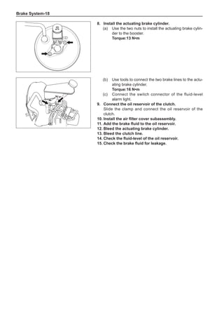 Brake System-18
8.	Install the actuating brake cylinder.
(a)	 Use the two nuts to install the actuating brake cylin-
der to the booster.
Torque:13 N•m
(b)	 Use tools to connect the two brake lines to the actu-
ating brake cylinder.
Torque:16 N•m
(c)	 Connect the switch connector of the fluid-level
alarm light.
9.	 Connect the oil reservoir of the clutch.
Slide the clamp and connect the oil reservoir of the
clutch.
10.	Install the air filter cover subassembly.
11.	Add the brake fluid to the oil reservoir.
12.	Bleed the actuating brake cylinder.
13.	Bleed the clutch line.
14.	Check the fluid-level of the oil reservoir.
15.	Check the brake fluid for leakage.
 
