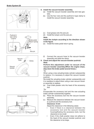 Brake System-20
Pushrod U
type clamp
Locknut
Axis pin
Lockpin
Brake pedal
Return spring
(c)	 Coat grease onto the axis pin.
(d)	 Install the lockpin and the axis pin.
Note:
Install the lockpin according to the direction shown
in the figure.
(e)	 Install the brake pedal return spring.
(f)	 Connect the vacuum hose to the vacuum booster
assembly and slide the clamp.
9.	 Check and adjust the vacuum booster pushrod.
Note:
Perform this adjustment under no vacuum of the
vacuum booster assembly.(When the engine stops,
step down the brake pedal several times.)
Tip:
When using a new actuating brake cylinder subassembly
to replace, it is necessary to adjust the vacuum booster
pushrod.
Re-install the actuating brake cylinder subassembly and
it is needless to adjust when using a new vacuum boost-
er assembly to replace.
(a)	 Coat chalk powder onto the head of the accessory
tool.
Tip:
Encapsulate the accessory tool and the new actuating
brake cylinder subassembly together.
(b)	 Place the accessory tool into the vacuum booster
assembly.
(c)	 Measure the clearance between the vacuum boost-
er pushrod and the accessory tool.
Clearance: 0 mm
Adjust the clearance in the following cases:
•	Even if there is a clearance between the
accessory tool and the vacuum booster
housing(floating the accessory tool), but the
clearance is too small.
•	Even if the chalk powder dose not adhere to
the head of the vacuum booster pushrod, and
the clearance is too large.
Accessory tool
Accessory tool
Clamp
Vacuum
hose
Vacuum
booster
8.	Install the vacuum booster assembly.
(a)	 Install the vacuum booster assembly and new gas-
kets.
(b)	 Use the four nuts and the pushrod U type clamp to
install the vacuum booster assembly.
 