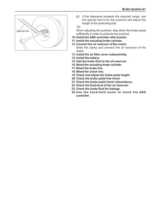 Brake System-21
(d)	 If the clearance exceeds the required range, use
the special tool to fix the pushrod and adjust the
length of the protruding bolt.
Tip:
When adjusting the pushrod, step down the brake pedal
sufficiently in order to protrude the pushrod.
10.	Install the ABS controller with bracket.
11.	Install the actuating brake cylinder.
12.	Connect the oil reservoir of the clutch.
Slide the clamp and connect the oil reservoir of the
clutch.
13.	Install the air filter cover subassembly.
14.	Install the battery.
15.	Add the brake fluid to the oil reservoir.
16.	Bleed the actuating brake cylinder.
17.	Bleed the brake line.
18.	Bleed the clutch line.
19.	Check and adjust the brake pedal height.
20.	Check the brake pedal free travel.
21.	Check the brake pedal travel reduandancy.
22.	Check the fluid-level of the oil reservoir.
23.	Check the brake fluid for leakage.
24.	Use the hand-held tester to check the ABS
controller.
Special tool
 