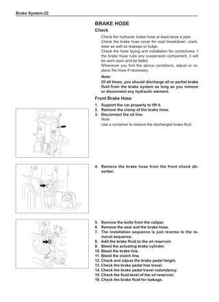 Brake System-22
Brake Hose
Check
Check the hydraulic brake hose at least twice a year.
Check the brake hose cover for road breakdown, crack,
wear as well as leakage or bulge.
Check the hose laying and installation for correctness. f
the brake hose rubs any suspension component, it will
be worn soon and be failed.
Whenever you find the above conditions, adjust or re-
place the hose if necessary.
Note:
Of all times, you should discharge all or partial brake
fluid from the brake system as long as you remove
or disconnect any hydraulic element.
Front Brake Hose
1.	 Support the car properly to lift it.
2.	 Remove the clamp of the brake hose.
3.	 Disconnect the oil line.
Note:
Use a container to receive the discharged brake fluid.
4.	 Remove the brake hose from the front shock ab-
sorber.
5.	 Remove the bolts from the caliper.
6.	 Remove the seal and the brake hose.
7.	The installation sequence is just reverse to the re-
moval sequence.
8.	 Add the brake fluid to the oil reservoir.
9.	 Bleed the actuating brake cylinder.
10.	Bleed the brake line.
11.	Bleed the clutch line.
12.	Check and adjust the brake pedal height.
13.	Check the brake pedal free travel.
14.	Check the brake pedal travel redundancy.
15.	Check the fluid-level of the oil reservoir.
16.	Check the brake fluid for leakage.
 