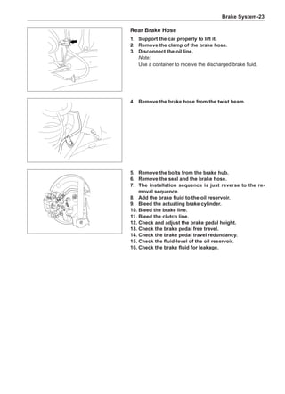 Brake System-23
Rear Brake Hose
1.	 Support the car properly to lift it.
2.	 Remove the clamp of the brake hose.
3.	 Disconnect the oil line.
Note:
Use a container to receive the discharged brake fluid.
4.	 Remove the brake hose from the twist beam.
5.	 Remove the bolts from the brake hub.
6.	 Remove the seal and the brake hose.
7.	The installation sequence is just reverse to the re-
moval sequence.
8.	 Add the brake fluid to the oil reservoir.
9.	 Bleed the actuating brake cylinder.
10.	Bleed the brake line.
11.	Bleed the clutch line.
12.	Check and adjust the brake pedal height.
13.	Check the brake pedal free travel.
14.	Check the brake pedal travel redundancy.
15.	Check the fluid-level of the oil reservoir.
16.	Check the brake fluid for leakage.
 