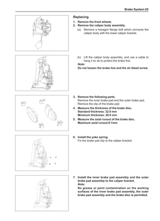 Brake System-25
Replacing
1.	 Remove the front wheels.
2.	 Remove the caliper body assembly.
(a)	 Remove a hexagon flange bolt which connects the
caliper body with the lower caliper bracket.
(b)	 Lift the caliper body assembly, and use a cable to
hang it so as to protect the brake line.
Note:
Do not loosen the brake line and the air bleed screw.
3.	 Remove the following parts.
Remove the inner brake pad and the outer brake pad.
Remove the clip of the brake pad.
4.	 Measure the thickness of the brake disc.
Standard thickness: 22.0 mm
Minimum thickness: 20.0 mm
5.	 Measure the axial runout of the brake disc.
Maximum axial runout:0.1mm
6.	Install the yoke spring.
Fix the brake pad clip to the caliper bracket.
7.	Install the inner brake pad assembly and the outer
brake pad assembly to the caliper bracket.
Note:
No grease or paint contamination on the working
surfaces of the inner brake pad assembly, the outer
brake pad assembly and the brake disc is permitted.
 
