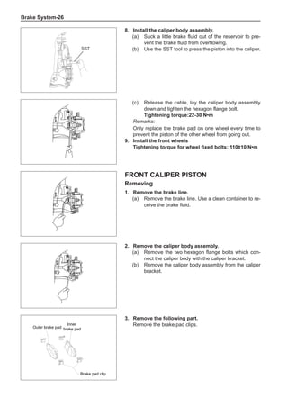 Brake System-26
8.	Install the caliper body assembly.
(a)	 Suck a little brake fluid out of the reservoir to pre-
vent the brake fluid from overflowing.
(b)	 Use the SST tool to press the piston into the caliper.
SST
Brake pad clip
Inner
brake pad
Outer brake pad
(c)	 Release the cable, lay the caliper body assembly
down and tighten the hexagon flange bolt.
Tightening torque:22-30 N•m
Remarks:
Only replace the brake pad on one wheel every time to
prevent the piston of the other wheel from going out.
9.	Install the front wheels
Tightening torque for wheel fixed bolts: 110±10 N•m
Front caliper piston
Removing
1.	 Remove the brake line.
(a)	 Remove the brake line. Use a clean container to re-
ceive the brake fluid.
2.	 Remove the caliper body assembly.
(a)	 Remove the two hexagon flange bolts which con-
nect the caliper body with the caliper bracket.
(b)	 Remove the caliper body assembly from the caliper
bracket.
3.	 Remove the following part.
Remove the brake pad clips.
 