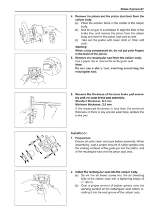 Brake System-27
4.	 Remove the piston and the piston dust boot from the
caliper body.
(a)	 Place the wooden block in the middle of the caliper
body.
(b)	 Use an air gun or a windpipe to align the hole of the
brake line, and remove the piston from the caliper
body and remove the piston dust boot as well.
(c)	 Take out the piston with clean cloth or other soft
cloth.
Warning!
When using compressed air, do not put your fingers
in the front of the piston.
5.	 Remove the rectangular seal from the caliper body.
Use a paper clip to remove the rectangular seal.
Note:
Do not use a sharp tool, avoiding scratching the
rectangular seal.
6.	 Measure the thickness of the inner brake pad assem-
bly and the outer brake pad assembly.
Standard thickness: 8.5 mm
Minimum thickness: 2.0 mm
If the measured thickness is less than the minimum
thickness or there is any uneven wear trace, replace the
brake pad.
Installation
1.	Preparation
Ensure all parts clean and pure before assembly. When
assembling, coat a proper amount of rubber grease onto
the working surfaces of the guide pin and the piston, and
of the rectangular seal and the piston dust boot.
2.	Install the rectangular seal into the caliper body.
(a)	 Screw the air bleed screw into the air-bleeding
hole of the caliper body with a tightening torque of
7~12N•m.
(b)	 Coat a proper amount of rubber grease onto the
working surface of the rectangular seal before in-
stalling it into the seal groove of the caliper body.
 