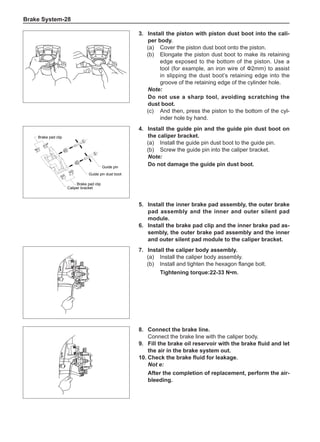 Brake System-28
Brake pad clip
Brake pad clip
Guide pin
Guide pin dust boot
Caliper bracket
3.	Install the piston with piston dust boot into the cali-
per body.
(a)	 Cover the piston dust boot onto the piston.
(b)	Elongate the piston dust boot to make its retaining
edge exposed to the bottom of the piston. Use a
tool (for example, an iron wire of Ф2mm) to assist
in slipping the dust boot’s retaining edge into the
groove of the retaining edge of the cylinder hole.
Note:
Do not use a sharp tool, avoiding scratching the
dust boot.
(c)	 And then, press the piston to the bottom of the cyl-
inder hole by hand.
4.	Install the guide pin and the guide pin dust boot on
the caliper bracket.
(a)	 Install the guide pin dust boot to the guide pin.
(b)	 Screw the guide pin into the caliper bracket.
Note:
Do not damage the guide pin dust boot.
5.	Install the inner brake pad assembly, the outer brake
pad assembly and the inner and outer silent pad
module.
6.	Install the brake pad clip and the inner brake pad as-
sembly, the outer brake pad assembly and the inner
and outer silent pad module to the caliper bracket.
7.	Install the caliper body assembly.
(a)	 Install the caliper body assembly.
(b)	 Install and tighten the hexagon flange bolt.
Tightening torque:22-33 N•m.
8.	 Connect the brake line.
Connect the brake line with the caliper body.
9.	 Fill the brake oil reservoir with the brake fluid and let
the air in the brake system out.
10.	Check the brake fluid for leakage.
Not e:
After the completion of replacement, perform the air-
bleeding.
 
