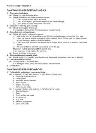 Maintenance Specification-
On-Vehicle Inspection-Chassis
1.	 Check steering linkage.
(a)	 Check free play of steering wheel.
(b)	 Check steering linkage for looseness or damage.
(1)	 Check that tie rod end gap is moderate.
(2)	 Check that dustproof gasket and dust cover are free of damage.
(3)	 Check that dust cover clamp does not loosen.
2.	 Check oil in steering gear housing.
(a)	 Check steering gear for leakage.
If oil leakage is found, check for the cause and service the unit.
3.	 Check ball joint and dust cover.
(a)	 Check ball joint for excessive looseness.
(1)	 Jack up the front of the vehicle and put 180-200 mm height wood blocks under front tires.
(2)	 Lower the vehicle until its front helical spring receives half of normal load. For safety purpos-
es, you should put a bench under the vehicle.
(3)	 Check that front wheels of the vehicle are in straight ahead position. In addition, use wheel
chocks.
(4)	 Pry up end of lower arm with a crow bar to check the gap.
Maximum vertical clearance of ball joint: 0 mm
If any clearance exists, replace the ball joint.
(b)	 Check dust cover for damage.
4.	 Check dust boot of propeller shaft.
(a)	 Check dust boot of propeller shaft for clamping, looseness, grease leak, distortion or damage.
5.	 Check transaxle oil (liquid).
(a)	 Visually check for oil (liquid) leaks.
If oil leakage is found, check for the cause and service the unit.
6.	Tire rotation
On-Vehicle Inspection-Body
1.	Tighten bolts and nuts on chassis and body.
(a)	 If necessary, tighten bolts and nuts of the following chassis parts.
•	 Front axle and suspension
•	 Drive system
•	 Rear axle and suspension
•	 Brake system
•	Engine mounting
•	 Other chassis parts
(b)	 If necessary, tighten bolts and nuts of the following body parts.
•	 Seat belt system
•	 Seats
•	 Doors and engine hood
•	 Body support
•	 Fuel tank
•	Exhaust pipe system
•	 Other body parts
 