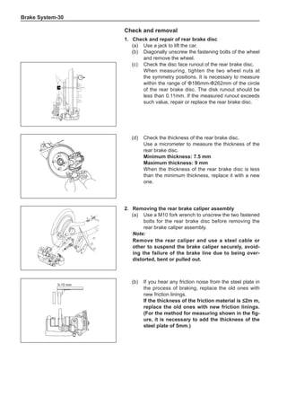 Brake System-30
2.	 Removing the rear brake caliper assembly
(a)	 Use a M10 fork wrench to unscrew the two fastened
bolts for the rear brake disc before removing the
rear brake caliper assembly.
Note:
Remove the rear caliper and use a steel cable or
other to suspend the brake caliper securely, avoid-
ing the failure of the brake line due to being over-
distorted, bent or pulled out.
0-15 mm
(b)	 If you hear any friction noise from the steel plate in
the process of braking, replace the old ones with
new friction linings.
If the thickness of the friction material is ≤2m m,
replace the old ones with new friction linings.
(For the method for measuring shown in the fig-
ure, it is necessary to add the thickness of the
steel plate of 5mm.)
Check and removal
1.	 Check and repair of rear brake disc
(a)	 Use a jack to lift the car.
(b)	 Diagonally unscrew the fastening bolts of the wheel
and remove the wheel.
(c)	 Check the disc face runout of the rear brake disc.
When measuring, tighten the two wheel nuts at
the symmetry positions. It is necessary to measure
within the range of Φ186mm-Φ262mm of the circle
of the rear brake disc. The disk runout should be
less than 0.11mm. If the measured runout exceeds
such value, repair or replace the rear brake disc.
(d)	 Check the thickness of the rear brake disc.
Use a micrometer to measure the thickness of the
rear brake disc.
Minimum thickness: 7.5 mm
Maximum thickness: 9 mm
When the thickness of the rear brake disc is less
than the minimum thickness, replace it with a new
one.
 
