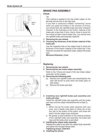 Brake System-34
Brake pad assembly
Check
Tip:
This method is applied to the rear brake caliper on the
left side and the one on the right side.
If you hear a continuous metallic “screeching” sound
when you apply the brakes in the process of driving,
you should have the right/left brake pad wear indicators
checked. If the thickness of the friction material of the
brake pad is less than 2.0mm, that is, there is some fric-
tion traces of alarm chip-to-brake disc, you should have
the right/left brake pad assembly replaced.
1.	 Removing the rear wheels
Alarm
chip
2.	 Checking the thickness of the friction material of the
brake pad
Use the inspection hole on the caliper body to check the
thickness of the friction material of the brake pad. If the
thickness exceeds the specified range, replace the brake
pad.
Minimum thickness: 2 mm
Replacing
1.	 Removing the rear wheels
2.	 Removing the rear brake caliper assembly
Refer to the “Check and repair of the rear brake caliper
assembly” of this chapter.
3.	 Removing the following parts
(a)	 Remove the right/left brake pad assembly(Use the
right /left thumb to push down the brake pads on
both sides).
(b)	 Remove the brake pad clips.
4.	Installing new right/left brake pad assembly and
brake pad clips
Install the right/left brake pad assembly and the brake
pad clips onto the caliper bracket(Reverse to Step 3).
Note:
1.	 When having the brake pads replaced with new
ones, use a needle nose pliers to clamp two of the
four pits on the bottom of the piston, and screw the
piston into the caliper body clockwise.
2.	 No grease or paint pollutant on the working surfaces
of the right/left brake pad assembly, the brake pad
clips and the brake discs is permitted.
5.	Installing the caliper body assembly
Release the cable to lay down the caliper body assembly
and tighten the hexagon flange bolts.
Tightening torque: 63±5 N•m
6.	Installing the wheels
 