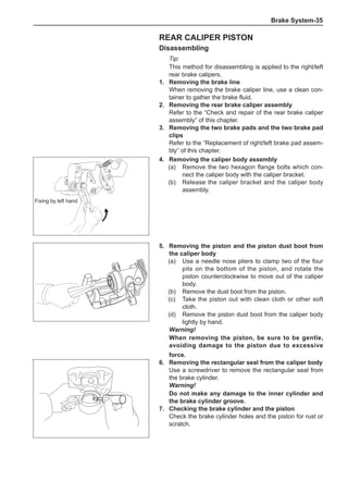 Brake System-35
Rear caliper piston
Disassembling
Tip:
This method for disassembling is applied to the right/left
rear brake calipers.
1.	 Removing the brake line
When removing the brake caliper line, use a clean con-
tainer to gather the brake fluid.
2.	 Removing the rear brake caliper assembly
Refer to the “Check and repair of the rear brake caliper
assembly” of this chapter.
3.	 Removing the two brake pads and the two brake pad
clips
Refer to the “Replacement of right/left brake pad assem-
bly” of this chapter.
4.	 Removing the caliper body assembly
(a)	 Remove the two hexagon flange bolts which con-
nect the caliper body with the caliper bracket.
(b)	 Release the caliper bracket and the caliper body
assembly.
5.	 Removing the piston and the piston dust boot from
the caliper body
(a)	 Use a needle nose pliers to clamp two of the four
pits on the bottom of the piston, and rotate the
piston counterclockwise to move out of the caliper
body.
(b)	 Remove the dust boot from the piston.
(c)	 Take the piston out with clean cloth or other soft
cloth.
(d)	 Remove the piston dust boot from the caliper body
lightly by hand.
Warning!
When removing the piston, be sure to be gentle,
avoiding damage to the piston due to excessive
force.
6.	 Removing the rectangular seal from the caliper body
Use a screwdriver to remove the rectangular seal from
the brake cylinder.
Warning!
Do not make any damage to the inner cylinder and
the brake cylinder groove.
7.	 Checking the brake cylinder and the piston
Check the brake cylinder holes and the piston for rust or
scratch.
Fixing by left hand
 