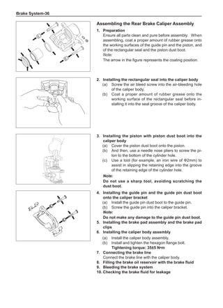 Brake System-36
Assembling the Rear Brake Caliper Assembly
1.	Preparation
Ensure all parts clean and pure before assembly.	 When
assembling, coat a proper amount of rubber grease onto
the working surfaces of the guide pin and the piston, and
of the rectangular seal and the piston dust boot.
Note:
The arrow in the figure represents the coating position.
2.	Installing the rectangular seal into the caliper body
(a)	 Screw the air bleed screw into the air-bleeding hole
of the caliper body.
(b)	 Coat a proper amount of rubber grease onto the
working surface of the rectangular seal before in-
stalling it into the seal groove of the caliper body.
3.	Installing the piston with piston dust boot into the
caliper body
(a)	 Cover the piston dust boot onto the piston.
(b)	 And then, use a needle nose pliers to screw the pi-
ton to the bottom of the cylinder hole.
(c)	 Use a tool (for example, an iron wire of Ф2mm) to
assist in slipping the retaining edge into the groove
of the retaining edge of the cylinder hole.
Note:
Do not use a sharp tool, avoiding scratching the
dust boot.
4.	Installing the guide pin and the guide pin dust boot
onto the caliper bracket
(a)	 Install the guide pin dust boot to the guide pin.
(b)	 Screw the guide pin into the caliper bracket.
Note:
Do not make any damage to the guide pin dust boot.
5.	Installing the brake pad assembly and the brake pad
clips
6.	Installing the caliper body assembly
(a)	 Install the caliper body assembly.
(b)	 Install and tighten the hexagon flange bolt.
Tightening torque: 35±5 N•m
7.	 Connecting the brake line
Connect the brake line with the caliper body.
8.	 Filling the brake oil reservoir with the brake fluid
9.	 Bleeding the brake system
10.	Checking the brake fluid for leakage
 
