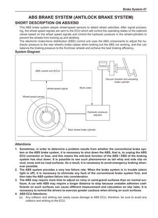 Brake System-37
ABS BRAKE SYSTEM (Antilock Brake System)
Short description on ABS/EBD
This ABS brake system adopts wheel-speed sensors to detect wheel velocities. After signal process-
ing, the wheel speed signals are sent to the ECU which will control the operating states of the solenoid
valves based on the wheel speed signals and control the hydraulic pressure in the wheel-cylinders to
prevent the wheels from locking up and skidding
The electronic brake-force distribution (EBD) control unit uses the ABS components to adjust the hy-
draulic pressure to the rear wheel’s brake caliper when braking but the ABS not working, and this can
balance the braking pressure to the front/rear wheels and achieve the best braking efficiency.
System Diagram
ABS control unit (ECU)
wheel-speed signal Work order
Vacuum booster and actuating
brake cylinder
Wheel-speed sensor
Hydraulic pressure
adjustor
Rear wheel brake cylinder
Attentions
1.	 Sometimes, in order to determine a problem results from whether the conventional brake sys-
tem or the ABS brake system, it is necessary to shut down the ABS, that is, to unplug the ABS
ECU connector or fuse, and this means the anti-lock function of the ABS / EBD of the braking
system has shut down. It is possible to see such phenomenon as tail whip and side slip on
mud, snow and ice road surfaces. As a result, it is necessary to avoid emergency braking when-
ever possible.
2.	The ABS system provides a very low failure rate. When the brake system is in trouble (alarm
light is off), it is necessary to eliminate any fault of the conventional brake system first, and
then take the ABS system failure into consideration.
3.	The ABS may require more time to adjust on rainy or sand-gravel surfaces than on normal sur-
faces. A car with ABS may require a longer distance to stop because unstable adhesion coef-
ficients on such surfaces can cause different measurement and calculation on slip rates. It is
necessary to remind the drivers to exercise greater cautious when driving on such surfaces.
4.	ABS ECU Attentions:
(a)	 Any collision and striking can easily cause damage to ABS ECU, therefore, be sure to avoid any
collision and striking to the ECU.
 