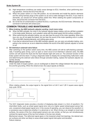 Brake System-38
Common trouble and maintenance
1.	 When braking, the ABS hydraulic adjustor sending much more noise
(a)	 When the ABS activates, the motor in the hydraulic adjustor keeps rotating, and you will feel a pulsation
in the brake pedal. Moreover, such pulsation varies with the wheel speed and the surface conditions.
(b)	 When performing the activation testing, you can also hear the sound of the motor operating. When driv-
ing a car, you do not apply the brakes, but can hear the sound of the motor operating once in a while.
This is the ABS checking elements, and nothing goes wrong.
(c)	 If you feel an abnormal sound of the ABS hydraulic adjustor, you can carry out activation testing, com-
paring to the normal car, so as to determine whether the sound of the ABS hydraulic adjustor is normal
or not.
2.	 Oil inlet/return solenoid valve failure
After switching on the ignition switch every time, the ABS control unit will be self-checking automati-
cally. If anything goes wrong, such as open or short circuit of oil inlet/return solenoid valve, the ABS
control unit will record this fault and the fault indicator light will come on. The anti-lock function of the
brake system will shut down. If using a diagnostic tester to display the corresponding malfunction code
and determining the solenoid valve failure through activation testing, replace the hydraulic adjustor as-
sembly directly.
3.	 Wheel-speed sensor failure
Under the state of engine ignition, use an oscillograph to detect the voltage between the sensor signal
line and the grounding. When the wheel at rest, the output signals as follows:
V
t
0
V
t
0
或
When rotating wheels, the output signal is: the signal form is 0.44 V and 1.26 V square wave signal,
duty cycle: 50:50.
V
t
0
The X431 diagnostic tester provides a function of displaying data stream in a form of waveform. For
intermittent faults, such as wheel speed signal error only at a higher speed (wheel-speed sensor fail-
ure), occasional wheel-speed signal error in the course of operating, you can observe the waveform in
a successive way to determine whether it is abnormal or not. When driving a car straight on level road
surfaces, the waves of the four wheel-speed sensors are very similar, so that you can simultaneously
contrast the signal waves of the two front wheels or the two rear wheels.
Mechanical causes: The deformed signal gears or the loosened wheel hub bearings, the stained sen-
sor surfaces and other are likely to cause wheel speed signal interruption and deviation.
Failure instance:
(b)	High temperature conditions can easily cause damage to ECU, therefore, when performing stov-
ing operation, remove the ECU from the car.
(c)	 When the power switch is in the ON position, do not dismantle and install the electric elements
and the wiring harness plugs of the system so as not to make damage to the ECU. If you need to
dismantle, you should turn off the ignition switch first. When welding the system components or
lines, disconnect the connector from the ECU.
(d)	 Do not let the oil contamination to pollute the ECU, in particular, the ECU terminals. Otherwise, the
connector’s terminals will contact poor.
Or
 