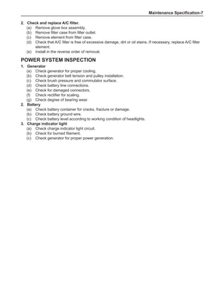 Maintenance Specification-
Power System Inspection
1.	 Generator
(a)	 Check generator for proper cooling.
(b)	 Check generator belt tension and pulley installation.
(c)	 Check brush pressure and commutator surface.
(d)	 Check battery line connections.
(e)	 Check for damaged connectors.
(f)	 Check rectifier for scaling.
(g)	 Check degree of bearing wear.
2.	 Battery
(a)	 Check battery container for cracks, fracture or damage.
(b)	 Check battery ground wire.
(c)	 Check battery level according to working condition of headlights.
3.	 Charge indicator light
(a)	 Check charge indicator light circuit.
(b)	 Check for burned filament.
(c)	 Check generator for proper power generation.
2.	 Check and replace A/C filter.
(a)	 Remove glove box assembly.
(b)	 Remove filter case from filter outlet.
(c)	 Remove element from filter case.
(d)	 Check that A/C filter is free of excessive damage, dirt or oil stains. If necessary, replace A/C filter
element.
(e)	 Install in the reverse order of removal.
 