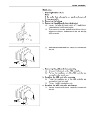 Brake System-41
Replacing
1.	 Draining the brake fluid.
Note:
If the brake fluid adheres to any paint surface, wash
it clean promptly.
2.	 Removing the battery
3.	 Removing the ABS controller with bracket
(a)	 Loosen the bolts of the connector of the ABS con-
troller to disconnect the connector.
(b)	 Draw marks on the six brake lines and then discon-
nect the connection between the brake line and the
ABS controller.
(c)	 Remove the three bolts and the ABS controller with
bracket.
4.	 Removing the ABS controller assembly
(a)	 Unscrew the two nuts on the ABS controller.
(b)	 Pull out the installation pin of the ABS controller as-
sembly from the shock pad.
5.	Installing the ABS controller assembly
(a)	 Press the installation pin of the ABS controller as-
sembly into the shock pad.
(b)	 Tighten the ABS installation nuts.
6.	Installing the ABS controller with bracket
(a)	 Use the three bolts to install the ABS controller with
bracket.
 