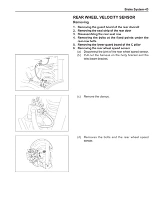 Brake System-43
Rear wheel velocity sensor
Removing
1.	 Removing the guard board of the rear doorsill
2.	 Removing the seal strip of the rear door
3.	 Disassembling the rear seat row
4.	 Removing the bolts at the fixed points under the
rear-row belts
5.	 Removing the lower guard board of the C pillar
6.	 Removing the rear wheel speed sensor
(a)	 Disconnect the joint of the rear wheel speed sensor.
(b)	 Pull out the harness on the body bracket and the
twist beam bracket.
(c)	 Remove the clamps.
(d)	 Removes the bolts and the rear wheel speed
sensor.
 