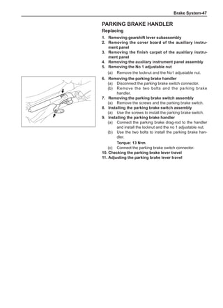 Brake System-47
Parking brake handler
Replacing
1.	 Removing gearshift lever subassembly
2.	 Removing the cover board of the auxiliary instru-
ment panel
3.	 Removing the finish carpet of the auxiliary instru-
ment panel
4.	 Removing the auxiliary instrument panel assembly
5.	 Removing the No 1 adjustable nut
(a)	 Remove the locknut and the No1 adjustable nut.
6.	 Removing the parking brake handler
(a)	 Disconnect the parking brake switch connector.
(b)	 Remove the two bolts and the parking brake
handler.
7.	 Removing the parking brake switch assembly
(a)	 Remove the screws and the parking brake switch.
8.	Installing the parking brake switch assembly
(a)	 Use the screws to install the parking brake switch.
9.	Installing the parking brake handler
(a)	 Connect the parking brake drag-rod to the handler
and install the locknut and the no 1 adjustable nut.
(b)	 Use the two bolts to install the parking brake han-
dler.
Torque: 13 N•m
(c)	 Connect the parking brake switch connector.
10.	Checking the parking brake lever travel
11.	Adjusting the parking brake lever travel
 