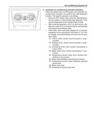 Air-conditioning System-15
2.	Automatic air conditioning controller detecting
When the ignition key is at ON grade, the automatic air-
conditioning controller can perform the self-diagnostic
function. The specific operation is as follows:
Press the OFF button, then press the defrosting but-
ton, the system is self-checking fault diagnosis. Then
set the temperature to the nearest whole number.
After entering diagnosis, and if no fault occurs, dis-
play the code 00 for 4 seconds before automatically
returning to the shutdown state.
Fault Code: Each fault code displays for 4 seconds,
displaying in turn according to the order of 1 to 9. Af-
ter display, exit automatically and return to the shut-
down state.
01: Interior temp. sensor short-circuited or open-
circuited
02: Ambient temp. sensor short-circuited or open-
circuited
03: Circulating motor drive module overheating or
over-current
04: Mode motor drive module overheating or over-
current
05: Temperature-control motor drive module over-
heating or over-current
06: Mode motor feedback potential device failure
07: Temperature-control motor feedback potential
device fault
08: Mode motor fault
09: Temperature-control motor fault
•
•
•
 