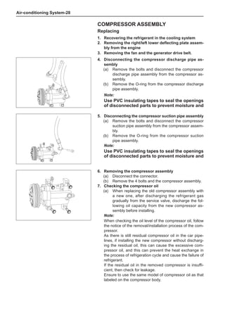 Air-conditioning System-28
Compressor assembly
Replacing
1.	 Recovering the refrigerant in the cooling system
2.	 Removing the right/left lower deflecting plate assem-
bly from the engine
3.	 Removing the fan and the generator drive belt.
4.	 Disconnecting the compressor discharge pipe as-
sembly
(a)	 Remove the bolts and disconnect the compressor
discharge pipe assembly from the compressor as-
sembly.
(b)	 Remove the O-ring from the compressor discharge
pipe assembly.
Note:
Use PVC insulating tapes to seal the openings
of disconnected parts to prevent moisture and
5.	 Disconnecting the compressor suction pipe assembly
(a)	 Remove the bolts and disconnect the compressor
suction pipe assembly from the compressor assem-
bly.
(b)	 Remove the O-ring from the compressor suction
pipe assembly.
Note:
Use PVC insulating tapes to seal the openings
of disconnected parts to prevent moisture and
6.	 Removing the compressor assembly
(a)	 Disconnect the connector.
(b)	 Remove the 4 bolts and the compressor assembly.
7.	 Checking the compressor oil
(a)	 When replacing the old compressor assembly with
a new one, after discharging the refrigerant gas
gradually from the service valve, discharge the fol-
lowing oil capacity from the new compressor as-
sembly before installing.
Note:
When checking the oil level of the compressor oil, follow
the notice of the removal/installation process of the com-
pressor.
As there is still residual compressor oil in the car pipe-
lines, if installing the new compressor without discharg-
ing the residual oil, this can cause the excessive com-
pressor oil, and this can prevent the heat exchange in
the process of refrigeration cycle and cause the failure of
refrigerant.
If the residual oil in the removed compressor is insuffi-
cient, then check for leakage.
Ensure to use the same model of compressor oil as that
labeled on the compressor body.
 