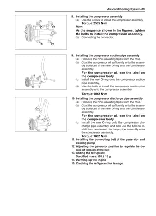 Air-conditioning System-29
9.	Installing the compressor suction pipe assembly
(a)	 Remove the PVC insulating tapes from the hose.
(b)	 Coat the compressor oil sufficiently onto the assem-
bly surfaces of the new O-ring and the compressor
assembly.
For the compressor oil, see the label on
the compressor body.
(c)	 Install the new O-ring onto the compressor suction
pipe assembly.
(d)	 Use the bolts to install the compressor suction pipe
assembly onto the compressor assembly.
Torque:10±2 N•m
10.	Installing the compressor discharge pipe assembly
(a)	 Remove the PVC insulating tapes from the hose.
(b)	 Coat the compressor oil sufficiently onto the assem-
bly surfaces of the new O-ring and the compressor
assembly.
For the compressor oil, see the label on
the compressor body.
(c)	 Install the new O-ring onto the compressor dis-
charge pipe assembly, and then use the bolts to in-
stall the compressor discharge pipe assembly onto
the compressor assembly.
Torque:10±2 N•m
11.	Installing the connecting belt of the generator and
steering pump
12.	Adjusting the generator position to regulate the de-
gree of tension of the belt
13.	Adding the refrigerant
Specified mass: 420 ± 10 g
14.	Warming-up the engine
15.	Checking the refrigerant for leakage
8.	Installing the compressor assembly
(a)	 Use the 4 bolts to install the compressor assembly.
Torque:25±5 N•m
Note:
As the sequence shown in the figures, tighten
the bolts to install the compressor assembly.
(b)	 Connecting the connector.
 