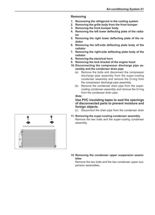 Air-conditioning System-31
Removing
1.	 Recovering the refrigerant in the cooling system
2.	 Removing the grille body from the front bumper
3.	 Removing the front bumper body
4.	 Removing the left lower deflecting plate of the radia-
tor
5.	 Removing the right lower deflecting plate of the ra-
diator
6.	 Removing the left-side deflecting plate body of the
radiator
7.	 Removing the right-side deflecting plate body of the
radiator
8.	 Removing the electrical horn
9.	 Removing the lock bracket of the engine hood
10.	Disconnecting the compressor discharge pipe as-
sembly and the condenser drain pipe
(a)	 Remove the bolts and disconnect the compressor
discharge pipe assembly from the super-cooling
condenser assembly and remove the O-ring from
the compressor discharge pipe assembly.
(b)	 Remove the condenser drain pipe from the super-
cooling condenser assembly and remove the O-ring
from the condenser drain pipe.
Note:
Use PVC insulating tapes to seal the openings
of disconnected parts to prevent moisture and
foreign objects.
(c)	 Disconnect the drain pipe from the condenser drain
11.	Removing the super-cooling condenser assembly
Remove the two bolts and the super-cooling condenser
assembly.
12.	Removing the condenser upper suspension assem-
blies
Remove the two bolts and the two condenser upper sus-
pension assemblies.
 