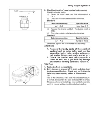Safety Support Systems-
A
1 2
2.	 Checking the driver’s seat mortise lock assembly
Check the buckle switch.
(a)	 Fasten the driver’s seat belt( The buckle switch is
ON ).
(b)	 Check the resistance between the terminals.
Standard:
Detector connecting Specified state
A-1 - A-2 Less than 1 Ω
(c)	 Release the driver’s seat belt ( The buckle switch is
OFF).
(d)	 Check the resistance between the terminals.
Standard:
Detector connecting Specified state
A-1 - A-2 10 kΩ or more
Otherwise, replace the seat mortise lock assembly.
Connector A
Attentions
1.	 Replace the faulty parts of the seat belt
system(such as outer belts, seat mortise
assembly, bolts, nuts, anchor adjusters,
belt anchor fittings, reel shafts and so on ).
2.	 Check the unused seat belt system in a
crash as well, and if you find any damage
or abnormal working condition, replace it.
Trial Run
1.	 Fasten the front-row seat belts.
2.	 Drive the car at a speed of 16 km/h and step down
the brake pedal forcibly.	 Check and verify that the
belts have been securely locked at this moment.
Tip:
Test at the safe areas. If the belts have not been secure-
ly locked, disassemble the seat belt assembly to check.
Moreover, whenever installing a new seat belt assembly,
verify its normal working conditions before installing.
 