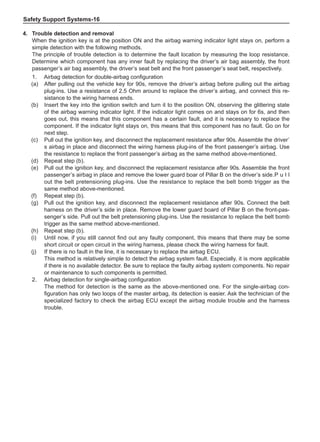 Safety Support Systems-16
4.	Trouble detection and removal
When the ignition key is at the position ON and the airbag warning indicator light stays on, perform a
simple detection with the following methods.
The principle of trouble detection is to determine the fault location by measuring the loop resistance.
Determine which component has any inner fault by replacing the driver’s air bag assembly, the front
passenger’s air bag assembly, the driver’s seat belt and the front passenger’s seat belt, respectively.
1.	 Airbag detection for double-airbag configuration
(a)	 After pulling out the vehicle key for 90s, remove the driver’s airbag before pulling out the airbag
plug-ins. Use a resistance of 2.5 Ohm around to replace the driver’s airbag, and connect this re-
sistance to the wiring harness ends.
(b)	 Insert the key into the ignition switch and turn it to the position ON, observing the glittering state
of the airbag warning indicator light. If the indicator light comes on and stays on for 6s, and then
goes out, this means that this component has a certain fault, and it is necessary to replace the
component. If the indicator light stays on, this means that this component has no fault. Go on for
next step.
(c)	 Pull out the ignition key, and disconnect the replacement resistance after 90s. Assemble the driver’
s airbag in place and disconnect the wiring harness plug-ins of the front passenger’s airbag. Use
the resistance to replace the front passenger’s airbag as the same method above-mentioned.
(d)	 Repeat step (b).
(e)	 Pull out the ignition key, and disconnect the replacement resistance after 90s. Assemble the front
passenger’s airbag in place and remove the lower guard boar of Pillar B on the driver’s side.	
P u l l
out the belt pretensioning plug-ins. Use the resistance to replace the belt bomb trigger as the
same method above-mentioned.
(f)	 Repeat step (b).
(g)	 Pull out the ignition key, and disconnect the replacement resistance after 90s. Connect the belt
harness on the driver’s side in place. Remove the lower guard board of Pillar B on the front-pas-
senger’s side. Pull out the belt pretensioning plug-ins. Use the resistance to replace the belt bomb
trigger as the same method above-mentioned.
(h)	 Repeat step (b).
(i)	 Until now, if you still cannot find out any faulty component, this means that there may be some
short circuit or open circuit in the wiring harness, please check the wiring harness for fault.
(j)	 If there is no fault in the line, it is necessary to replace the airbag ECU.
This method is relatively simple to detect the airbag system fault. Especially, it is more applicable
if there is no available detector. Be sure to replace the faulty airbag system components. No repair
or maintenance to such components is permitted.
2.	 Airbag detection for single-airbag configuration
The method for detection is the same as the above-mentioned one. For the single-airbag con-
figuration has only two loops of the master airbag, its detection is easier. Ask the technician of the
specialized factory to check the airbag ECU except the airbag module trouble and the harness
trouble.
 