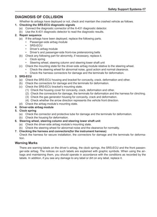 Safety Support Systems-17
Diagnosis of collision
Whether its airbags have deployed or not, check and maintain the crashed vehicle as follows.
1.	 Checking the SRS-ECU diagnostic signals
(a)	 Connect the diagnostic connector of the X-431 diagnostic detector.
(b)	 Use the X-431 diagnostic detector to read the diagnostic results.
2.	 Repair sequence
(a)	 If the airbags have been deployed, replace the following parts.
•	 Passenger-side airbag module
•	 SRS-ECU
•	 Driver’s airbag module
•	 Driver’s and passenger-side front-row pretensioning belts
(b)	 Check any following part for abnormity, if necessary, replace it.
•	 Clock spring
•	 Steering wheel, steering column and steering lower shaft unit
(c)	 Check the mounting state for the driver-side airbag module relative to the steering wheel.
•	 Check the steering wheel for abnormal noise, good action and normal clearance.
•	 Check the harness connectors for damage and the terminals for deformation.
3．SRS-ECU
(a)	 Check the SRS-ECU housing and bracket for concavity, crack, deformation and other.
(b)	 Check the connectors for damage and the terminals for deformation.
(c)	 Check the SRS-ECU bracket’s mounting state.
(1)	 Check the housing cover for concavity, crack, deformation and other.
(2)	 Check the connectors for damage, the terminals for deformation and the harness for clinching.
(3)	 Check the gas generator housing for concavity, crack and deformation.
(4)	 Check whether the arrow direction represents the vehicle front direction.
(d)	 Check the airbag module’s mounting state.
4.	 Driver-side airbag module
5.	 Clock spring
(a)	 Check the connector and protective tube for damage and the terminals for deformation.
(b)	 Check the housing for deformation.
6.	 Steering wheel, steering column and steering lower shaft unit
(a)	 Check the driver-side airbag module’s mounting state.
(b)	 Check the steering wheel for abnormal noise and the clearance for normality.
7．Checking the harness and connectors(for the instrument harness)
Check the harness for secure installation, the connectors for damage and the terminals for deforma-
tion.
Warning Marks
There are warning labels on the driver’s airbag, the clock springs, the SRS-ECU and the front passen-
ger-side airbag. The notices on such labels are explained with graphic symbols. When using the air-
bags and maintaining them, you should operate in accordance with the conditions as recorded by the
labels. In addition, if you see any damage to any label or dirt on any label, replace it.
 