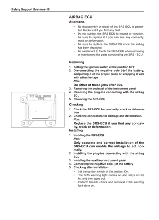 Safety Support Systems-18
Airbag ECU
Attentions
•	 No disassembly or repair of the SRS-ECU is permit-
ted. Replace it if you find any fault.
•	 Do not subject the SRS-ECU to impact or vibration.
Be sure to replace it if you can see any concavity,
crack or deformation.
•	 Be sure to replace the SRS-ECU once the airbag
has been deployed.
•	 Be careful not to touch the SRS-ECU when removing
or maintaining the parts surrounding the SRS - ECU.
Removing
1.	 Setting the ignition switch at the position OFF
2.	 Disconnecting the negative pole (-)of the battery,
and putting it at the proper place or wrapping it well
with adhesive tape
Note:
Do either of these jobs after 90s.
3.	 Removing the pedestal of the instrument panel
4.	 Removing the plug-ins connecting with the airbag
ECU
5.	 Removing the SRS-ECU
Checking
1.	 Check the SRS-ECU for concavity, crack or deforma-
tion.
2.	 Check the connectors for damage and deformation.
Note:
Replace the SRS-ECU if you find any concav-
ity, crack or deformation.
Installing
1.	Installing the SRS-ECU
Note:
Only accurate and correct installation of the
SRS-ECU can enable the airbags to act nor-
mally.
2.	Installing the plug-ins connecting with the airbag
ECU
3.	Installing the auxiliary instrument panel
4.	 Connecting the negative pole(-)of the battery
5.	 Checking after installation
•	 Set the ignition switch at the position ON.
•	 The SRS warning light comes on and stays on for
6s, and then goes out.
•	 Perform trouble check and removal if the warning
light stays on.
 
