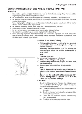 Safety Support Systems-19
Driver and passenger side airbag module (DAB, PAB)
Attentions
•	 Remove the negative pole(-) of the battery and wait for 90s before operating. Wrap the removed the
negative pole(-) with adhesive tape for insulation.
•	 No disassembly or repair of the airbag module is permitted. Replace it if you find any fault.
•	 Do not drop the airbag module onto ground or into water or oil. Replace it if you find any concavity,
crack or deformation.
•	 When deploying the airbag module, let the deployment surface upward and place it at level site for
storage. Do not put any other object onto it.
•	 Do not store the airbag module at the place with a temperature more than 93ºC.
•	 Replace it if you have deployed the airbag module.
•	 Be sure to wear gloves and goggles when operating the deployed airbag.
•	 To discard the unused airbag, be sure to deploy it before discarding.
•	 When removing, to prevent the static electricity and unexpected explosion, first of all, remove the
plug-ins from the harness of the DAB and PAB module. And then, remove the plug-ins from other
harness. When installing, do in reverse.
Removal of the Master Airbag
1.	Taking out the ignition switch after the steering
wheel and the front wheels being in the straight and
forward direction
2.	 Removing the negative pole (-) of the battery and
putting it at the proper site or using adhesive tape to
wrap it well
Note:
Operate after 90s.
3.	Loosening the screws on both sides
4.	Taking up the airbag module gently
5.	 Disconnecting the harness plug-ins and horn from
the airbag module
6.	 Removing the drive-side front airbag module
Note:
Use an electro-apparatus to diagnose the air-
bag module circuit instead of disassembling
it.
Do not put the underside of the removed driv-
er-side airbag module upward. Place it at the
clean and dry site for storage.
CHECKING
Check the following items. Replace the airbag module
unit if you find any defect. Deploy the old one as required
sequence before discarding.
(a)	 Check the housing cover for concavity, crack or de-
formation.
(b)	 Check the harness connectors for damage and the
terminals for deformation.
(c)	 Check the gas generator housing for concavity,
crack or deformation.
(d)	 Check the airbag module’s mounting state.
 