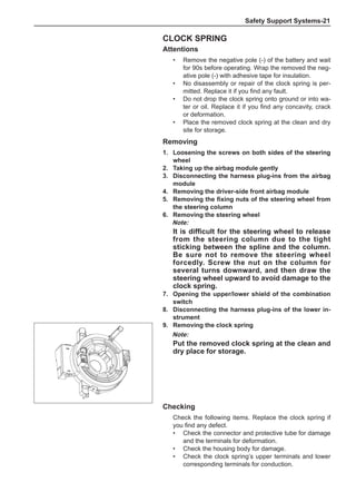 Safety Support Systems-21
Removing
1.	Loosening the screws on both sides of the steering
wheel
2.	Taking up the airbag module gently
3.	 Disconnecting the harness plug-ins from the airbag
module
4.	 Removing the driver-side front airbag module
5.	 Removing the fixing nuts of the steering wheel from
the steering column
6.	 Removing the steering wheel
Note:
It is difficult for the steering wheel to release
from the steering column due to the tight
sticking between the spline and the column.
Be sure not to remove the steering wheel
forcedly. Screw the nut on the column for
several turns downward, and then draw the
steering wheel upward to avoid damage to the
clock spring.
7.	 Opening the upper/lower shield of the combination
switch
8.	 Disconnecting the harness plug-ins of the lower in-
strument
9.	 Removing the clock spring
Note:
Put the removed clock spring at the clean and
dry place for storage.
Clock Spring
Attentions
•	 Remove the negative pole (-) of the battery and wait
for 90s before operating. Wrap the removed the neg-
ative pole (-) with adhesive tape for insulation.
•	 No disassembly or repair of the clock spring is per-
mitted. Replace it if you find any fault.
•	 Do not drop the clock spring onto ground or into wa-
ter or oil. Replace it if you find any concavity, crack
or deformation.
•	 Place the removed clock spring at the clean and dry
site for storage.
Checking
Check the following items. Replace the clock spring if
you find any defect.
•	 Check the connector and protective tube for damage
and the terminals for deformation.
•	 Check the housing body for damage.
•	 Check the clock spring’s upper terminals and lower
corresponding terminals for conduction.
 