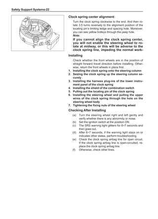 Safety Support Systems-22
Installing
Check whether the front wheels are in the position of
straight forward travel direction before installing. Other-
wise, return the front wheels in place first.
1.	Installing the clock spring onto the steering column
2.	 Seizing the clock spring up the steering column se-
curely
3.	Installing the harness plug-ins of the lower instru-
ment panel of the clock spring
4.	Installing the shield of the combination switch
5.	Pulling out the locating pin of the clock spring
6.	Installing the steering wheel and pulling the upper
wires of the clock spring through the hole on the
steering wheel body
7.	 Tightening the fixing nuts of the steering wheel
Clock spring center alignment:
Turn the clock spring clockwise to the end. And then ro-
tate 3.5 turns reversely to the alignment position of the
locating pin’s limiting ledge and spacing hole. Moreover,
you can see yellow trolleys through the peep hole.
Note:
If you cannot align the clock spring center,
you will not enable the steering wheel to ro-
tate at midway, or this will be adverse to the
clock spring line, impeding the normal work-
Checking After Installing
(a)	 Turn the steering wheel right and left gently and
verify whether there is any abnormity or noise.
(b)	 Set the ignition switch at the position ON.
(c)	 The SRS warning light glitters for 6~7 seconds and
then goes out.
(d)	 After 6~7 seconds, if the warning light stays on or
indicates other states, perform troubleshooting.
(e)	 Check the clock spring airbag line for open circuit.
If the clock spring airbag line is open-circuited, re-
place the clock spring airbag line.
(f)	 Otherwise, check other lines.
 