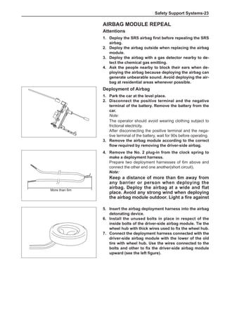 Safety Support Systems-23
Airbag module repeal
Attentions
1.	 Deploy the SRS airbag first before repealing the SRS
airbag.
2.	 Deploy the airbag outside when replacing the airbag
module.
3.	 Deploy the airbag with a gas detector nearby to de-
tect the chemical gas emitting.
4.	Ask the people nearby to block their ears when de-
ploying the airbag because deploying the airbag can
generate unbearable sound. Avoid deploying the air-
bag at residential areas whenever possible.
Deployment of Airbag
1.	Park the car at the level place.
2.	 Disconnect the positive terminal and the negative
terminal of the battery. Remove the battery from the
car.
Note:
The operator should avoid wearing clothing subject to
frictional electricity.
After disconnecting the positive terminal and the nega-
tive terminal of the battery, wait for 90s before operating.
3.	 Remove the airbag module according to the correct
flow required by removing the driver-side airbag.
5.	Insert the airbag deployment harness into the airbag
detonating device.
6.	Install the unused bolts in place in respect of the
inside bolts of the driver-side airbag module. Tie the
wheel hub with thick wires used to fix the wheel hub.
7.	 Connect the deployment harness connected with the
driver-side airbag module with the lower of the old
tire with wheel hub. Use the wires connected to the
bolts and other to fix the driver-side airbag module
upward (see the left figure).
More than 6m
4.	 Remove the No. 2 plug-in from the clock spring to
make a deployment harness.
Prepare two deployment harnesses of 6m above and
connect the other end one another(short circuit).
Note:
Keep a distance of more than 6m away from
any barrier or person when deploying the
airbag. Deploy the airbag at a wide and flat
place. Avoid any strong wind when deploying
the airbag module outdoor. Light a fire against
 