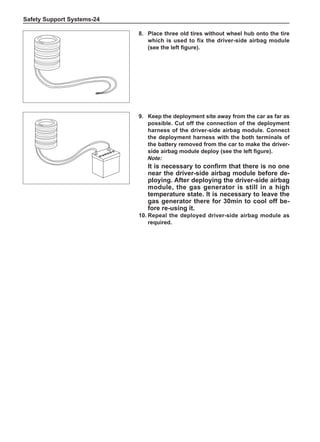 Safety Support Systems-24
9.	Keep the deployment site away from the car as far as
possible. Cut off the connection of the deployment
harness of the driver-side airbag module. Connect
the deployment harness with the both terminals of
the battery removed from the car to make the driver-
side airbag module deploy (see the left figure).
Note:
It is necessary to confirm that there is no one
near the driver-side airbag module before de-
ploying. After deploying the driver-side airbag
module, the gas generator is still in a high
temperature state. It is necessary to leave the
gas generator there for 30min to cool off be-
fore re-using it.
10.	Repeal the deployed driver-side airbag module as
required.
8. 	Place three old tires without wheel hub onto the tire
which is used to fix the driver-side airbag module
(see the left figure).
 