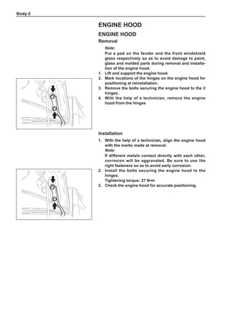 Body-
Engine hood
Removal
Note:
Put a pad on the fender and the front windshield
glass respectively so as to avoid damage to paint,
glass and molded parts during removal and installa-
tion of the engine hood.
1.	Lift and support the engine hood.
2.	 Mark locations of the hinges on the engine hood for
positioning at reinstallation.	
3.	 Remove the bolts securing the engine hood to the 2
hinges.
4.	 With the help of a technician, remove the engine
hood from the hinges
Installation
1.	 With the help of a technician, align the engine hood
with the marks made at removal.
Note:
If different metals contact directly with each other,
corrosion will be aggravated. Be sure to use the
right fasteners so as to avoid early corrosion.
2.	Install the bolts securing the engine hood to the
hinges.
Tightening torque: 27 N•m
3.	 Check the engine hood for accurate positioning.
Engine hood
 