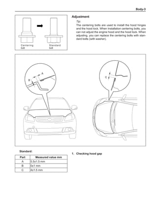 Body-
Adjustment
Tip:
The centering bolts are used to install the hood hinges
and the hood lock. When Installation centering bolts, you
can not adjust the engine hood and the hood lock. When
adjusting, you can replace the centering bolts with stan-
dard bolts (with washer).
1.	 Checking hood gap
Standard:
Part Measured value mm
A 5.5±1.5 mm
B 0±1 mm
C 4±1.5 mm
A
C
B
Centering
bolt
Standard
bolt
 