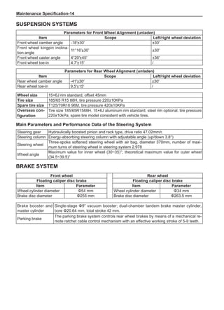 Maintenance Specification-14
Steering gear Hydraulically boosted pinion and rack type, drive ratio 47.02mm/r.
Steering column Energy-absorbing steering column with adjustable angle (up/down 3.8°)
Steering wheel
Three-spoke softened steering wheel with air bag, diameter 370mm, number of maxi-
mum turns of steering wheel in steering system 2.978
Wheel angle
Maximum value for inner wheel (30~35)°; theoretical maximum value for outer wheel
(34.5~39.5)°
Main Parameters and Performance Data of the Steering System
Parameters for Front Wheel Alignment (unladen)
Item Scope Left/right wheel deviation
Front wheel camber angle -18′±30′ ±30′
Front wheel kingpin inclina-
tion angle
11°16′±30′ ±30′
Front wheel caster angle 4°20′±45′ ±36′
Front wheel toe-in 4.7′±15′ /
Parameters for Rear Wheel Alignment (unladen)
Item Scope Left/right wheel deviation
Rear wheel camber angle -41′±30′ ±30′
Rear wheel toe-in 9.5′±15′ /
Front wheel Rear wheel
Floating caliper disc brake Floating caliper disc brake
Item Parameter Item Parameter
Wheel cylinder diameter Φ54 mm Wheel cylinder diameter Φ34 mm
Brake disc diameter Φ255 mm Brake disc diameter Φ263.5 mm
Brake booster and
master cylinder
Single-stage Φ9” vacuum booster; dual-chamber tandem brake master cylinder,
bore Φ20.64 mm, total stroke 42 mm.
Parking brake
The parking brake system controls rear wheel brakes by means of a mechanical re-
mote ratchet cable control mechanism with an effective working stroke of 5-9 teeth.
Suspension Systems
Wheel size 15×6J rim standard, offset 45mm
Tire size 185/65 R15 88H, tire pressure 220±10KPa
Spare tire size T125/70R16 96M, tire pressure 420±10KPa
Overseas con-
figuration
Tire size 185/65R1588H, 15×6J aluminum rim standard, steel rim optional, tire pressure
220±10kPa; spare tire model consistent with vehicle tires.
Brake System
 