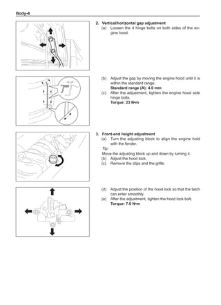 Body-
2.	Vertical/horizontal gap adjustment
(a)	 Loosen the 4 hinge bolts on both sides of the en-
gine hood.
(b)	 Adjust the gap by moving the engine hood until it is
within the standard range.
Standard range (A): 4.0 mm
(c)	 After the adjustment, tighten the engine hood side
hinge bolts.
Torque: 23 N•m
3.	 Front-end height adjustment
(a)	 Turn the adjusting block to align the engine hold
with the fender.
Tip:
Move the adjusting block up and down by turning it.
(b)	 Adjust the hood lock.
(c)	 Remove the clips and the grille.
(d)	 Adjust the position of the hood lock so that the latch
can enter smoothly.
(e)	 After the adjustment, tighten the hood lock bolt.
Torque: 7.0 N•m
 
