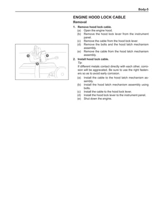Body-
Engine hood lock cable
Removal
1.	 Remove hood lock cable.
(a)	 Open the engine hood.
(b)	 Remove the hood lock lever from the instrument
panel.
(c)	 Remove the cable from the hood lock lever.
(d)	 Remove the bolts and the hood latch mechanism
assembly.
(e)	 Remove the cable from the hood latch mechanism
assembly.
2.	Install hood lock cable.
Tip:
If different metals contact directly with each other, corro-
sion will be aggravated. Be sure to use the right fasten-
ers so as to avoid early corrosion.
(a)	 Install the cable to the hood latch mechanism as-
sembly.
(b)	 Install the hood latch mechanism assembly using
bolts.
(c)	 Install the cable to the hood lock lever.
(d)	 Install the hood lock lever to the instrument panel.
(e)	 Shut down the engine.
 