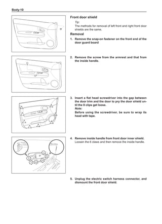 Body-10
Front door shield
Tip:
The methods for removal of left front and right front door
shields are the same.
Removal
1.	 Remove the snap-on fastener on the front end of the
door guard board
2.	 Remove the screw from the armrest and that from
the inside handle.
3.	 Insert a flat head screwdriver into the gap between
the door trim and the door to pry the door shield un-
til the 8 clips get loose.
Note:
Before using the screwdriver, be sure to wrap its
head with tape.
4.	 Remove inside handle from front door inner shield.
Loosen the 6 claws and then remove the inside handle.
5.	Unplug the electric switch harness connector, and
dismount the front door shield.
 