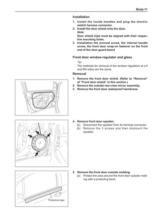 Body-11
Installation
1.	Install the inside handles and plug the electric
switch harness connector.
2.	Install the door shield onto the door.
Note:
Door shield clips must be aligned with their respec-
tive mounting holes.
3.	Installation the armrest screw, the internal handle
screw, the front door snap-on fastener on the front
end of the door guard board
Front door window regulator and glass
Tip:
The methods for removal of the window regulators at LH
and RH sides are the same.
Removal
1.	 Remove the front door shield. (Refer to “Removal”
of “Front door shield” in this section.)
2.	 Remove the outside rear-view mirror assembly.
3.	 Remove the front door waterproof membrane.
4.	 Remove front door speaker.
(a)	 Disconnect the speaker from its harness connector.
(b)	 Remove the 3 screws and then dismount the
speaker.
5.	 Remove the front door outside molding.
(a)	 Protect the area around the front door outside mold-
ing with a protecting band.
Protective tape
 
