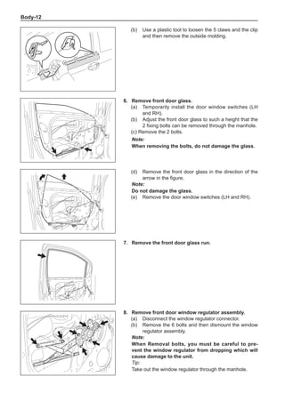 Body-12
(b)	 Use a plastic tool to loosen the 5 claws and the clip
and then remove the outside molding.
6.	 Remove front door glass.
(a)	 Temporarily install the door window switches (LH
and RH).
(b)	 Adjust the front door glass to such a height that the
2 fixing bolts can be removed through the manhole.
(c) Remove the 2 bolts.
Note:
When removing the bolts, do not damage the glass.
(d)	 Remove the front door glass in the direction of the
arrow in the figure.
Note:
Do not damage the glass.
(e)	 Remove the door window switches (LH and RH).
7.	 Remove the front door glass run.	
8.	 Remove front door window regulator assembly.
(a)	 Disconnect the window regulator connector.
(b)	 Remove the 6 bolts and then dismount the window
regulator assembly.
Note:
When Removal bolts, you must be careful to pre-
vent the window regulator from dropping which will
cause damage to the unit.
Tip:
Take out the window regulator through the manhole.
 