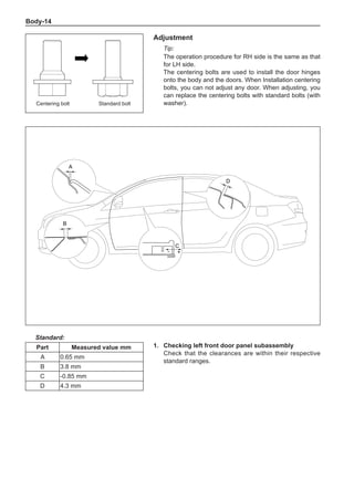 Body-14
Adjustment
Tip:
The operation procedure for RH side is the same as that
for LH side.
The centering bolts are used to install the door hinges
onto the body and the doors. When Installation centering
bolts, you can not adjust any door. When adjusting, you
can replace the centering bolts with standard bolts (with
washer).
1.	 Checking left front door panel subassembly
Check that the clearances are within their respective
standard ranges.
Standard:
Part Measured value mm
A 0.65 mm
B 3.8 mm
C -0.85 mm
D 4.3 mm
Centering bolt Standard bolt
A
B
C
- +
D
 